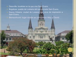 Deauville: localidad en la que vive Sam Evans.Bogalusa: pueblo de Luisiana del que procede Sam Evans.Nueva Orleans: ciudad de Luisiana que sirve de inspiración a Sam Evans.Bensonhurst: lugar donde se conocieron May y David.Laura Noya. 1º de bachillerato. Literaturas hispánicas.Nueva Orleans