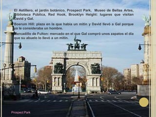 El Astillero, el jardín botánico, Prospect Park,  Museo de Bellas Artes, Biblioteca Pública, Red Hook, Brooklyn Height: lugares que visitan David y Gal.Boerum Hill: plaza en la que había un mitin y David llevó a Gal porque ya le consideraba un hombre.Mercadillo de Fulton: mercado en el que Gal compró unos zapatos el día que su abuelo lo llevó a un mitin.Laura Noya. 1º de bachillerato. Literaturas hispánicas.Prospect Park