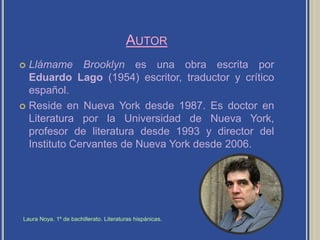 AutorLlámame Brooklyn es una obra escrita por Eduardo Lago (1954) escritor, traductor y crítico español.Reside en Nueva York desde 1987. Es doctor en Literatura por la Universidad de Nueva York, profesor de literatura desde 1993 y director del Instituto Cervantes de Nueva York desde 2006.Laura Noya. 1º de bachillerato. Literaturas hispánicas.