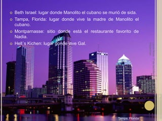 Beth Israel: lugar donde Manolito el cubano se murió de sida.Tampa, Florida: lugar donde vive la madre de Manolito el cubano.Montparnasse: sitio donde está el restaurante favorito de Nadia.Hell´sKichen: lugar donde vive Gal.Laura Noya. 1º de bachillerato. Literaturas hispánicas.Tampa, Florida