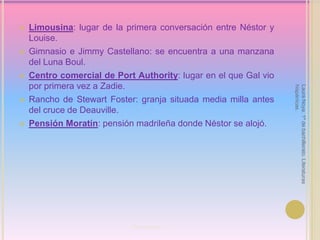 Limousina: lugar de la primera conversación entre Néstor y Louise.Gimnasio e Jimmy Castellano: se encuentra a una manzana del Luna Boul.Centro comercial de Port Authority: lugar en el que Gal vio por primera vez a Zadie.Rancho de Stewart Foster: granja situada media milla antes del cruce de Deauville.Pensión Moratín: pensión madrileña donde Néstor se alojó.Laura Noya. 1º de bachillerato. Literaturas hispánicas.Port Authority