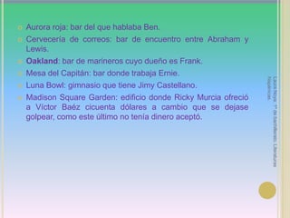 Aurora roja: bar del que hablaba Ben.Cervecería de correos: bar de encuentro entre Abraham y Lewis.Oakland: bar de marineros cuyo dueño es Frank.Mesa del Capitán: bar donde trabaja Ernie.Luna Bowl: gimnasio que tiene Jimy Castellano.Madison Square Garden: edificio donde Ricky Murcia ofreció a Víctor Baézcicuenta dólares a cambio que se dejase golpear, como este último no tenía dinero aceptó.Laura Noya. 1º de bachillerato. Literaturas hispánicas.