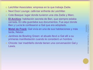 LeichliterAssociates: empresa en la que trabaja Zadie.NextDoorLounge: café-bar enfrente de Leichliter.Cote Basque: lugar donde tuvieron una cita Zadie y Marc.El Archivo: habitación secreta de Ben, que siempre estaba cerrada. En ella guardaba sus documentos. Fue aquí donde Ben y Lucía le confesaron a Gal que era adoptado.Motel de Frank: Gal vivía en una de sus habitaciones y más tarde, Néstor.Jardines de Bowling Green: el abuelo llevó a Gal allí a su primeras manifestación cuando le consideró un hombre.Chicote: bar madrileño donde tienen una conversación Gal y Lewis.Laura Noya. 1º de bachillerato. Literaturas hispánicas.