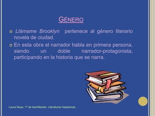 GéneroLlámame Brooklyn  pertenece al género literario novela de ciudad.En esta obra el narrador habla en primera persona, siendo un doble narrador-protagonista,  participando en la historia que se narra.Laura Noya. 1º de bachillerato. Literaturas hispánicas.