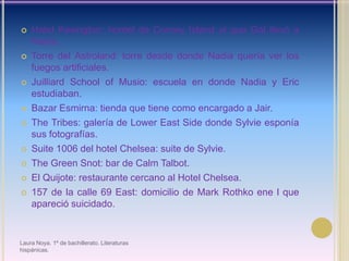 Hotel Kesington: hontel de Corney Island al que Gal llevó a Nadia.Torre del Astroland: torre desde donde Nadia quería ver los fuegos artificiales.JuilliardSchool of Musio: escuela en donde Nadia y Eric estudiaban.Bazar Esmirna: tienda que tiene como encargado a Jair.TheTribes: galería de Lower East Side donde Sylvieesponía sus fotografías.Suite 1006 del hotel Chelsea: suite de Sylvie.The Green Snot: bar de Calm Talbot.El Quijote: restaurante cercano al Hotel Chelsea.157 de la calle 69 East: domicilio de Mark Rothko ene l que apareció suicidado.Laura Noya. 1º de bachillerato. Literaturas hispánicas.