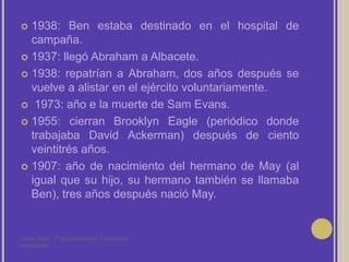 1938: Ben estaba destinado en el hospital de campaña.1937: llegó Abraham a Albacete.1938: repatrían a Abraham, dos años después se vuelve a alistar en el ejército voluntariamente. 1973: año e la muerte de Sam Evans.1955: cierran Brooklyn Eagle (periódico donde trabajaba David Ackerman) después de ciento veintitrés años.1907: año de nacimiento del hermano de May (al igual que su hijo, su hermano también se llamaba Ben), tres años después nació May.Laura Noya. 1º de bachillerato. Literaturas hispánicas.