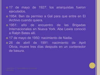 17 de mayo de 1927: los anarquistas fueron ejecutados.1954: Ben da permiso a Gal para que entre en El Archivo cuando quiera.1951: año de encuentro de las Brigadas Internacionales en Nueva York. Abe Lewis conoció a Ralph Bates allí.17 de mayo de 1950: nacimiento de Nadia.26 de abril de 1991: nacimiento de April Olivia, muere tres días después en un contenedor de basura.Laura Noya. 1º de bachillerato. Literaturas hispánicas.