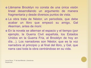 Llámame Brooklyn no consta de una única visión lineal desarrollando un argumento de manera fragmentaria y desde diversos puntos de vista. La obra trata de Néstor, un periodista, que debe acabar un libro que empezó su amigo, Gal Akerman, antes de morir.En la novela se alternan el espacio y el tiempo (por ejemplo, la Guerra Civil española, los Estados Unidos en la Guerra Fría, el Brooklyn de hoy en día…). Los narradores son Néstor, que es la voz narradora al principio y al final del libro, y Gal, que narra casi toda la obra centrándose en su vida.Laura Noya. 1º de bachillerato. Literaturas hispánicas.