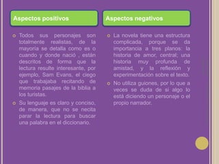 Laura Noya. 1º de bachillerato. Literaturas hispánicas.Aspectos positivosAspectos negativosTodos sus personajes son totalmente realistas, de la mayoría se detalla como es o cuando y donde nació , están descritos de forma que la lectura resulte interesante, por ejemplo, Sam Evans, el ciego que trabajaba recitando de memoria pasajes de la biblia a los turistas.Su lenguaje es claro y conciso, de manera, que no se necita parar la lectura para buscar una palabra en el diccionario.La novela tiene una estructura complicada, porque se da importancia a tres planos: la historia de amor, central; una historia muy profunda de amistad, y la reflexión y experimentación sobre el texto.No utiliza guiones, por lo que a veces se duda de si algo lo está diciendo un personaje o el propio narrador.