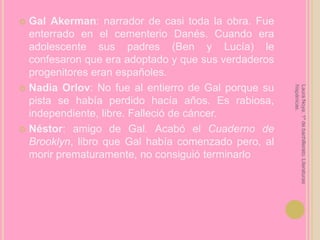 Gal Akerman: narrador de casi toda la obra. Fue enterrado en el cementerio Danés. Cuando era adolescente sus padres (Ben y Lucía) le confesaron que era adoptado y que sus verdaderos progenitores eran españoles.Nadia Orlov: No fue al entierro de Gal porque su pista se había perdido hacía años. Es rabiosa, independiente, libre. Falleció de cáncer.Néstor: amigo de Gal. Acabó el Cuaderno de Brooklyn, libro que Gal había comenzado pero, al morir prematuramente, no consiguió terminarloLaura Noya. 1º de bachillerato. Literaturas hispánicas.