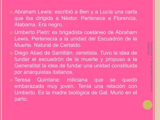 Abraham Lewis: escribió a Ben y a Lucía una carta que iba dirigida a Néstor. Pertenece a Florencia, Alabama. Era negro.Umberto Pietri: ex brigadista coetáneo de Abraham Lewis. Pertenecía a la unidad del Escuadrón de la Muerte. Natural de Certaldo.Diego Abad de Santillán: cenetista. Tuvo la idea de fundar el escuadrón de la muerte y propuso a la Generalitat la idea de fundar una unidad constituida por anarquistas italianos.Teresa Quintana: miliciana que se quedó embarazada muy joven. Tenía una relación con Umberto. Es la madre biológica de Gal. Murió en el parto.Laura Noya. 1º de bachillerato. Literaturas hispánicas.