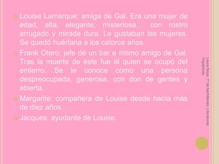 Louise Lamarque: amiga de Gal. Era una mujer de edad, alta, elegante, misteriosa… con rostro arrugado y mirada dura. Le gustaban las mujeres. Se quedó huérfana a los catorce años.Frank Otero: jefe de un bar e íntimo amigo de Gal. Tras la muerte de éste fue él quien se ocupó del entierro. Se le conoce como una persona despreocupada, generosa, con don de gentes y abierta.Margarite: compañera de Louise desde hacía más de diez años.Jacques: ayudante de Louise.Laura Noya. 1º de bachillerato. Literaturas hispánicas.