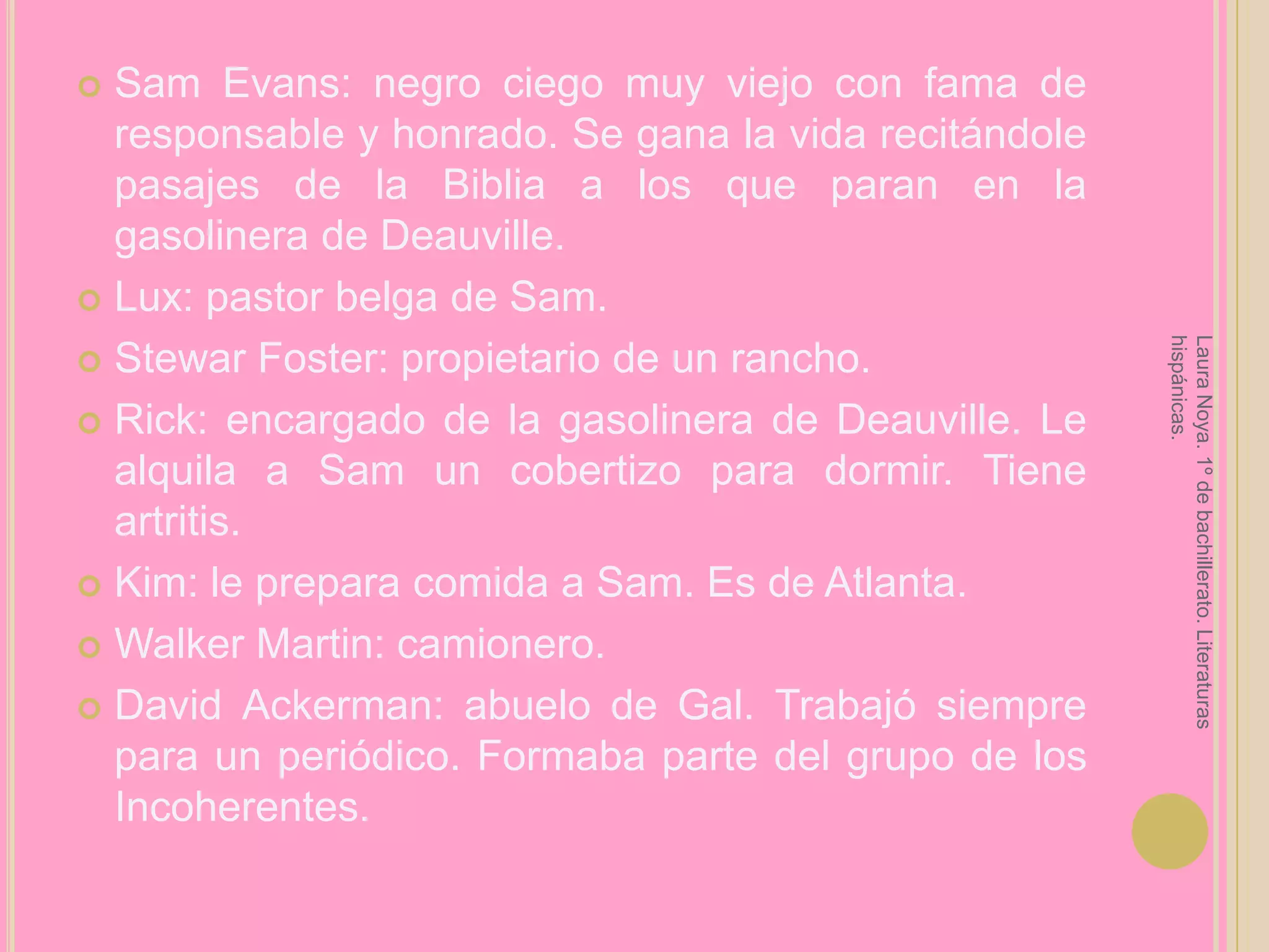 Sam Evans: negro ciego muy viejo con fama de responsable y honrado. Se gana la vida recitándole pasajes de la Biblia a los que paran en la gasolinera de Deauville.Lux: pastor belga de Sam.Stewar Foster: propietario de un rancho.Rick: encargado de la gasolinera de Deauville. Le alquila a Sam un cobertizo para dormir. Tiene artritis.Kim: le prepara comida a Sam. Es de Atlanta.Walker Martin: camionero.David Ackerman: abuelo de Gal. Trabajó siempre para un periódico. Formaba parte del grupo de los Incoherentes.Laura Noya. 1º de bachillerato. Literaturas hispánicas.