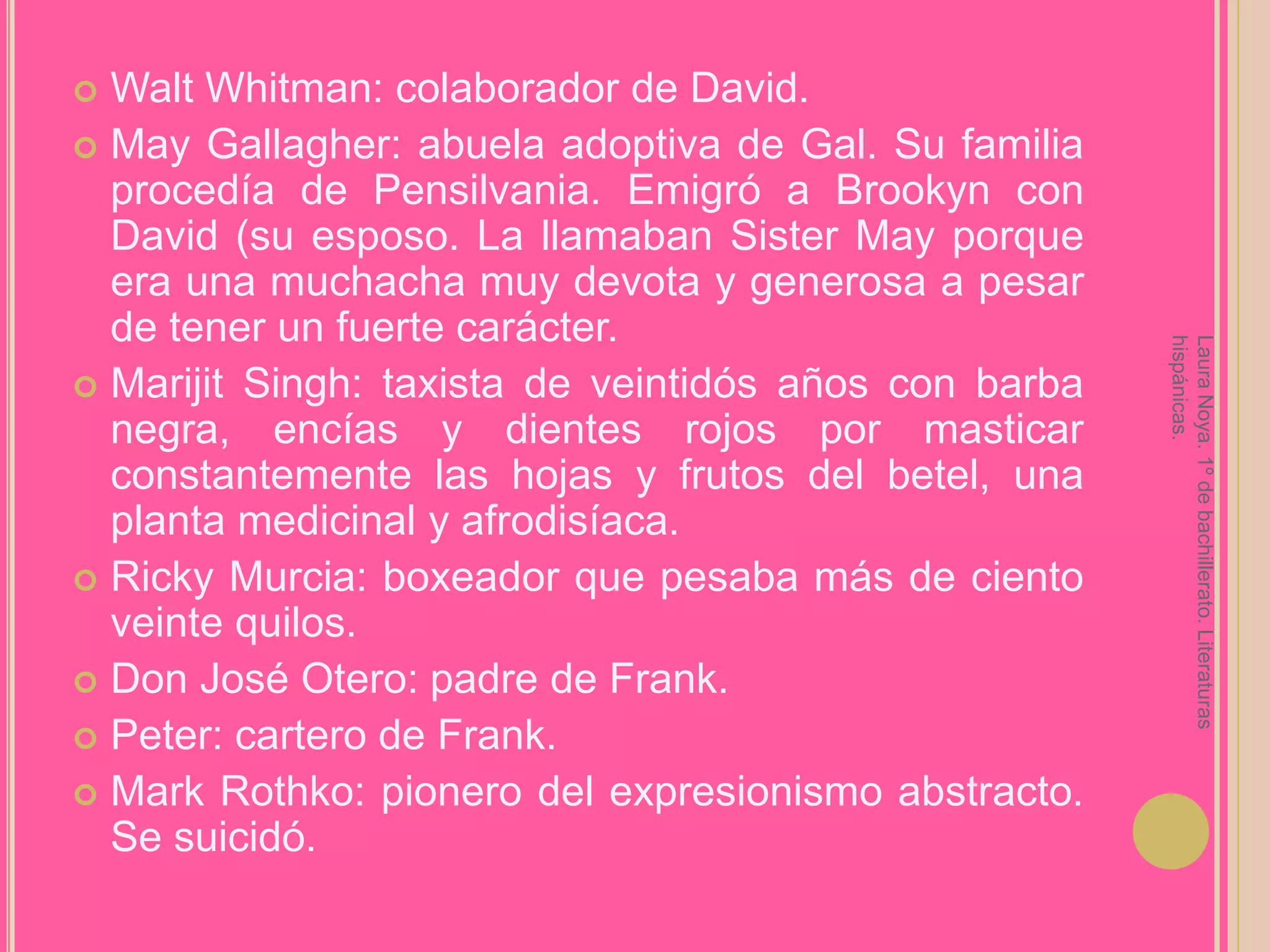 Walt Whitman: colaborador de David.MayGallagher: abuela adoptiva de Gal. Su familia procedía de Pensilvania. Emigró a Brookyn con David (su esposo. La llamaban SisterMay porque era una muchacha muy devota y generosa a pesar de tener un fuerte carácter.Marijit Singh: taxista de veintidós años con barba negra, encías y dientes rojos por masticar constantemente las hojas y frutos del betel, una planta medicinal y afrodisíaca.Ricky Murcia: boxeador que pesaba más de ciento veinte quilos.Don José Otero: padre de Frank.Peter: cartero de Frank.Mark Rothko: pionero del expresionismo abstracto. Se suicidó.Laura Noya. 1º de bachillerato. Literaturas hispánicas.