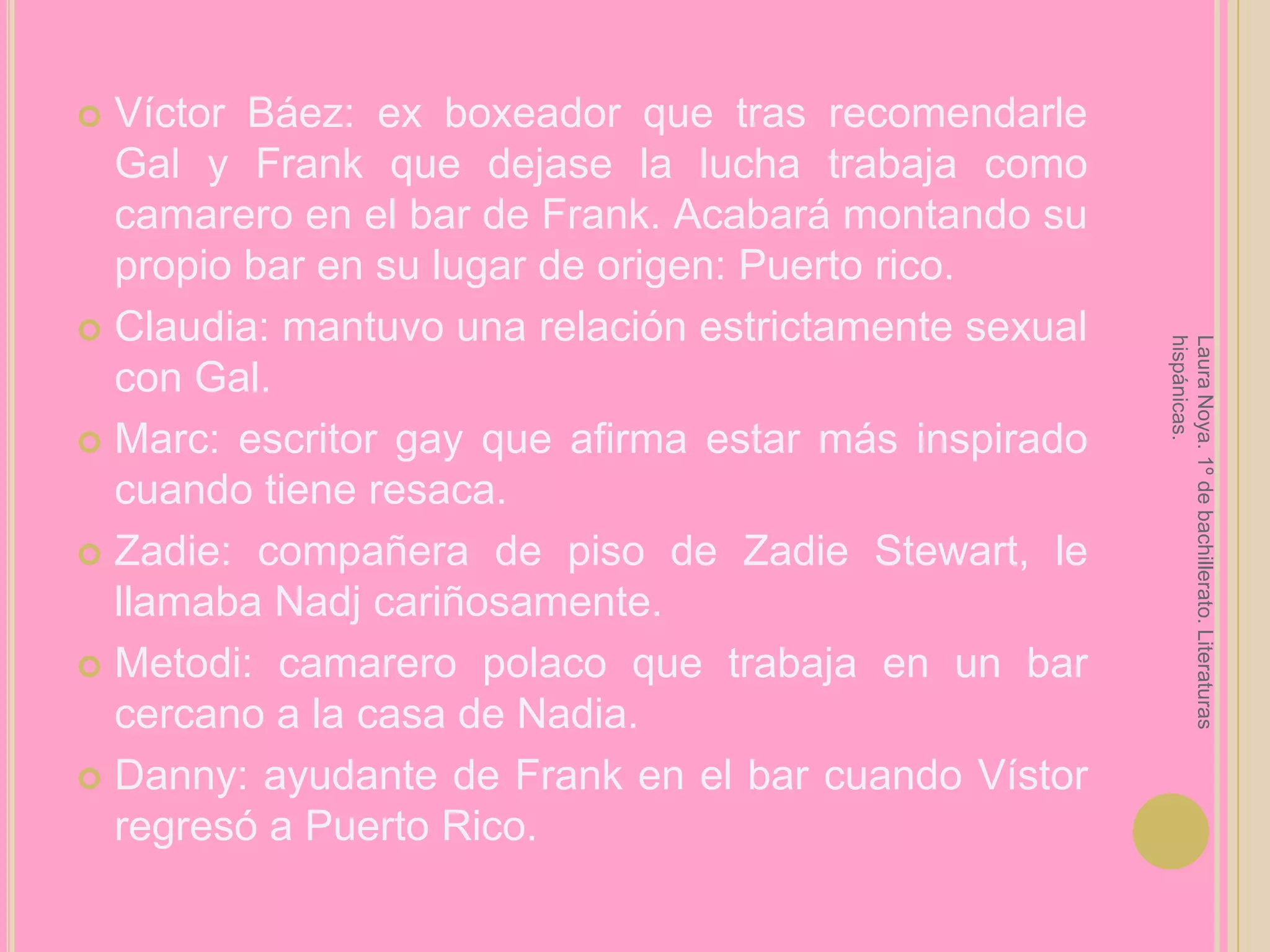 Víctor Báez: ex boxeador que tras recomendarle Gal y Frank que dejase la lucha trabaja como camarero en el bar de Frank. Acabará montando su propio bar en su lugar de origen: Puerto rico.Claudia: mantuvo una relación estrictamente sexual con Gal.Marc: escritor gay que afirma estar más inspirado cuando tiene resaca.Zadie: compañera de piso de Zadie Stewart, le llamaba Nadj cariñosamente.Metodi: camarero polaco que trabaja en un bar cercano a la casa de Nadia.Danny: ayudante de Frank en el bar cuando Vístor regresó a Puerto Rico.Laura Noya. 1º de bachillerato. Literaturas hispánicas.
