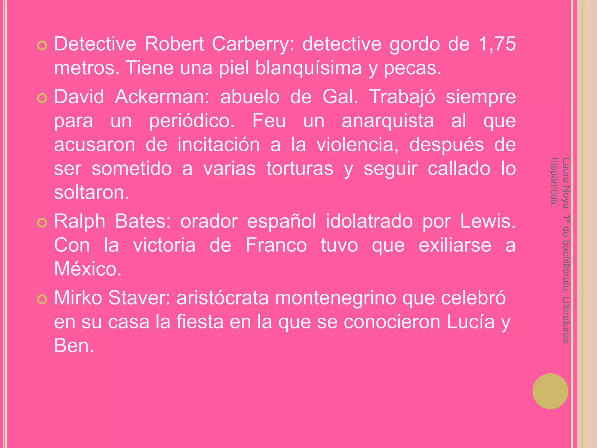 Detective Robert Carberry: detective gordo de 1,75 metros. Tiene una piel blanquísima y pecas.David Ackerman: abuelo de Gal. Trabajó siempre para un periódico. Feu un anarquista al que acusaron de incitación a la violencia, después de ser sometido a varias torturas y seguir callado lo soltaron.Ralph Bates: orador español idolatrado por Lewis. Con la victoria de Franco tuvo que exiliarse a México.MirkoStaver: aristócrata montenegrino que celebró en su casa la fiesta en la que se conocieron Lucía y Ben.Laura Noya. 1º de bachillerato. Literaturas hispánicas.
