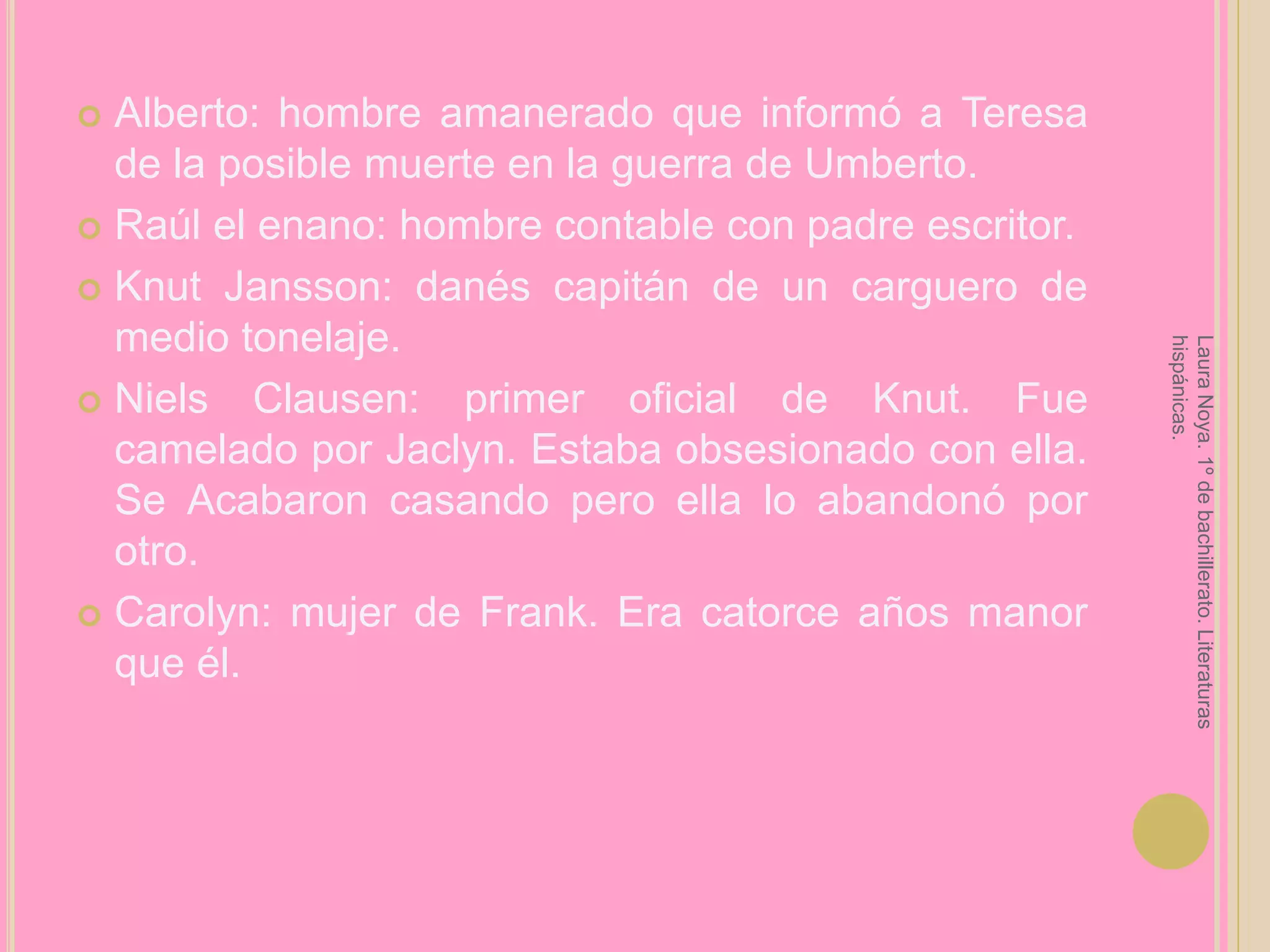 Alberto: hombre amanerado que informó a Teresa de la posible muerte en la guerra de Umberto.Raúl el enano: hombre contable con padre escritor.KnutJansson: danés capitán de un carguero de medio tonelaje.NielsClausen: primer oficial de Knut. Fue camelado por Jaclyn. Estaba obsesionado con ella. Se Acabaron casando pero ella lo abandonó por otro.Carolyn: mujer de Frank. Era catorce años manor que él.Laura Noya. 1º de bachillerato. Literaturas hispánicas.