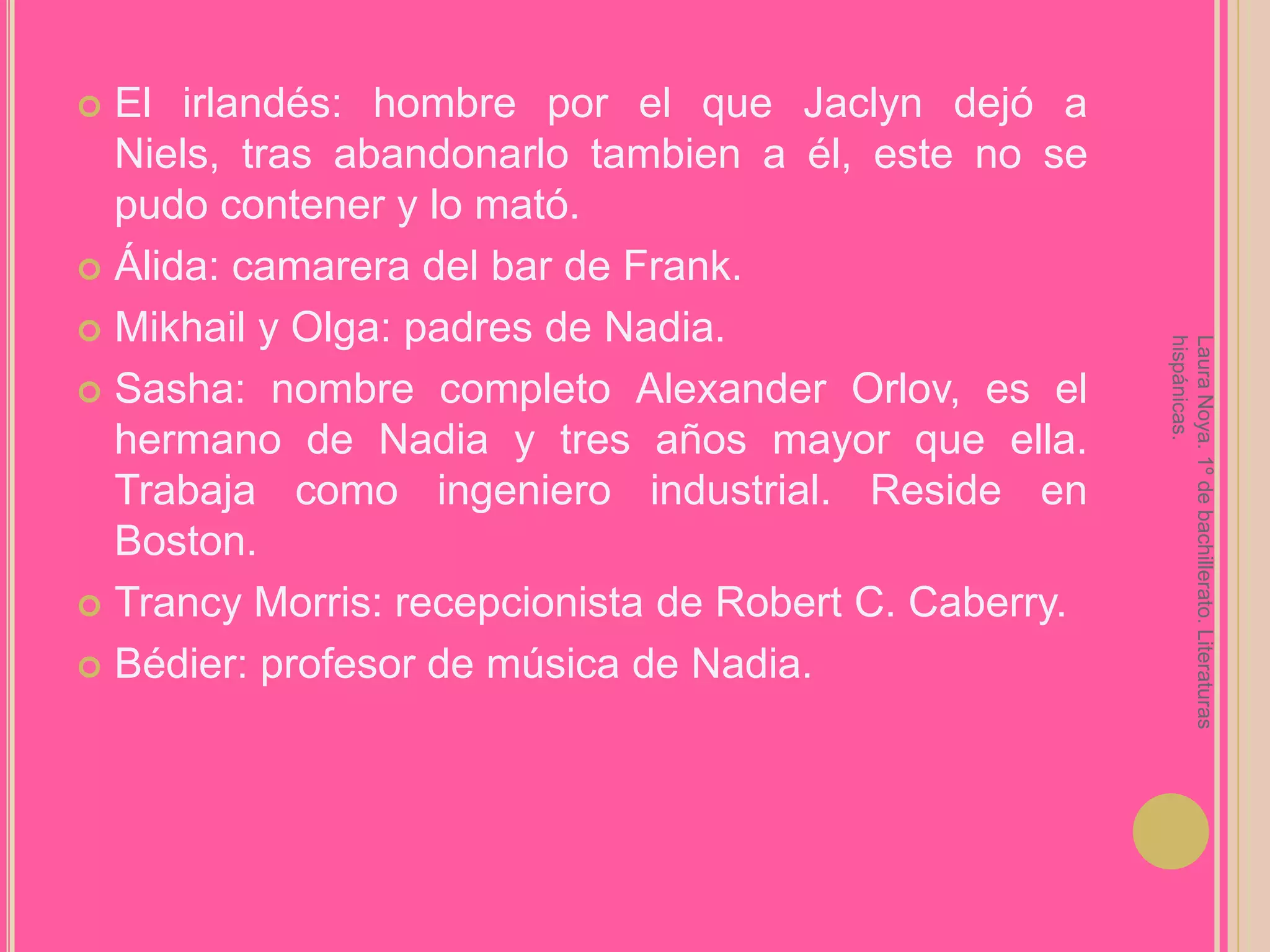 El irlandés: hombre por el que Jaclyn dejó a Niels, tras abandonarlo tambien a él, este no se pudo contener y lo mató.Álida: camarera del bar de Frank.Mikhail y Olga: padres de Nadia.Sasha: nombre completo Alexander Orlov, es el hermano de Nadia y tres años mayor que ella. Trabaja como ingeniero industrial. Reside en Boston.Trancy Morris: recepcionista de Robert C. Caberry.Bédier: profesor de música de Nadia.Laura Noya. 1º de bachillerato. Literaturas hispánicas.