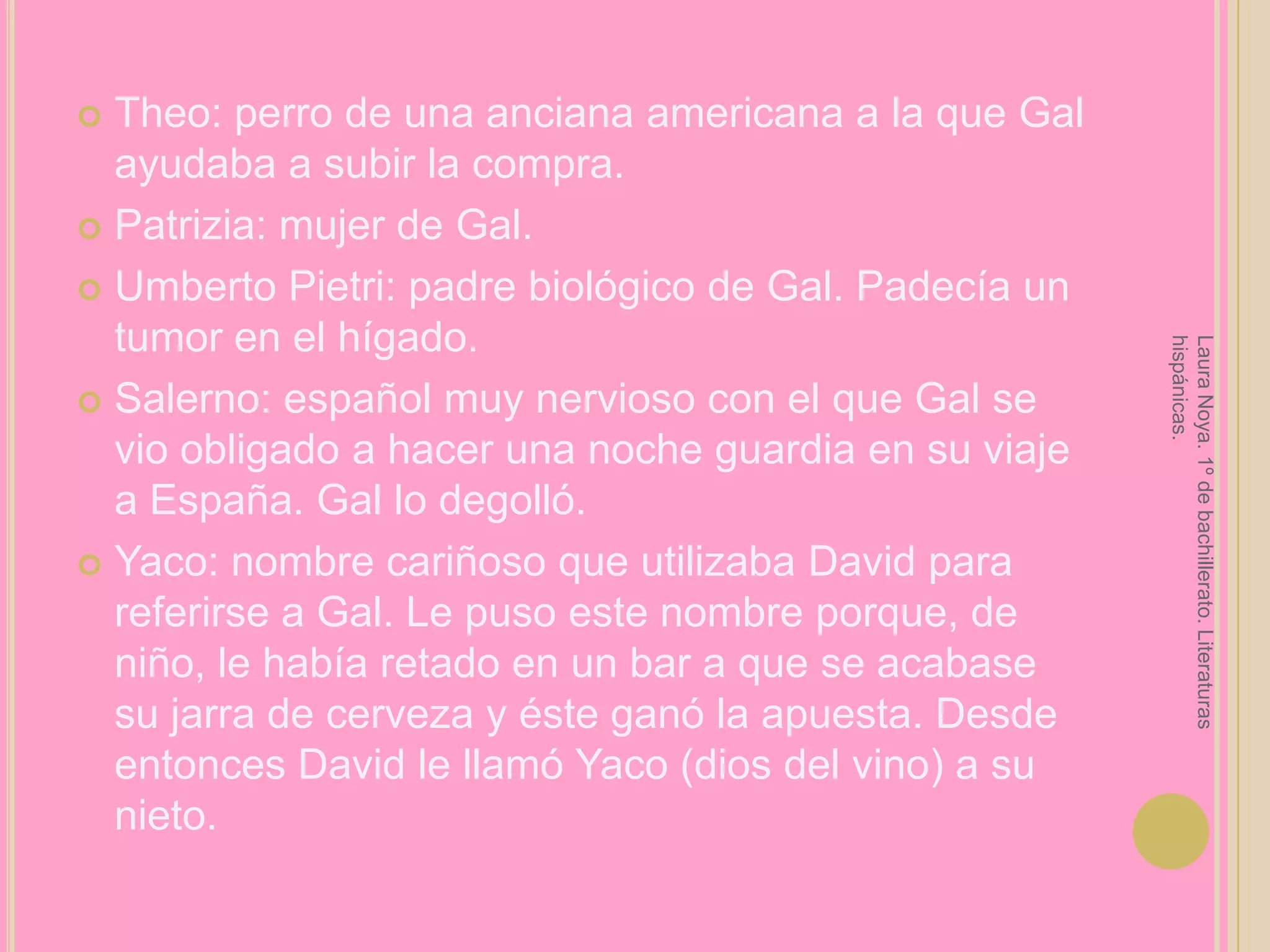Theo: perro de una anciana americana a la que Gal ayudaba a subir la compra.Patrizia: mujer de Gal.Umberto Pietri: padre biológico de Gal. Padecía un tumor en el hígado.Salerno: español muy nervioso con el que Gal se vio obligado a hacer una noche guardia en su viaje a España. Gal lo degolló.Yaco: nombre cariñoso que utilizaba David para referirse a Gal. Le puso este nombre porque, de niño, le había retado en un bar a que se acabase su jarra de cerveza y éste ganó la apuesta. Desde entonces David le llamó Yaco (dios del vino) a su nieto.Laura Noya. 1º de bachillerato. Literaturas hispánicas.