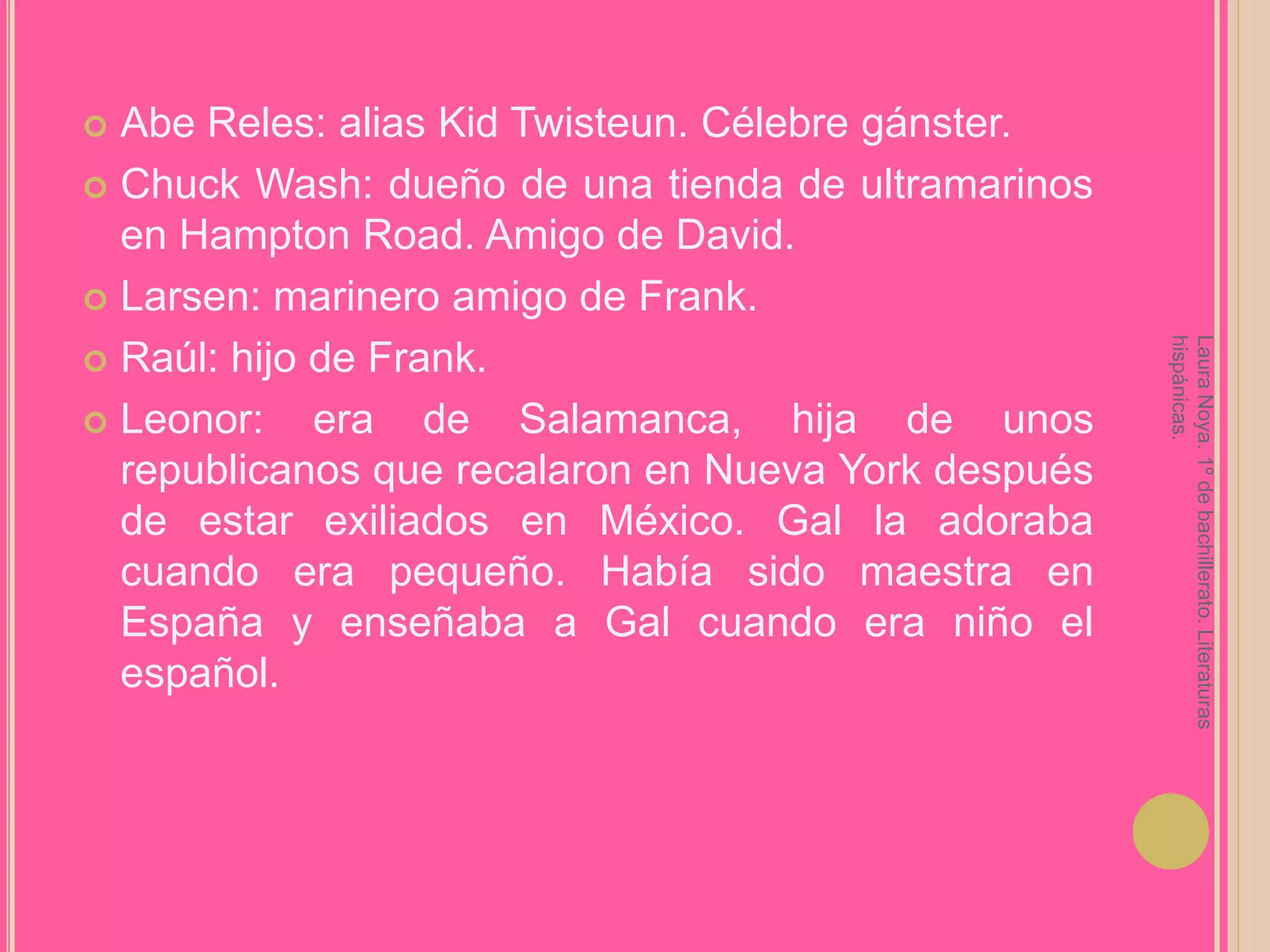 Abe Reles: alias KidTwisteun. Célebre gánster.ChuckWash: dueño de una tienda de ultramarinos en Hampton Road. Amigo de David.Larsen: marinero amigo de Frank.Raúl: hijo de Frank.Leonor: era de Salamanca, hija de unos republicanos que recalaron en Nueva York después de estar exiliados en México. Gal la adoraba cuando era pequeño. Había sido maestra en España y enseñaba a Gal cuando era niño el español.Laura Noya. 1º de bachillerato. Literaturas hispánicas.