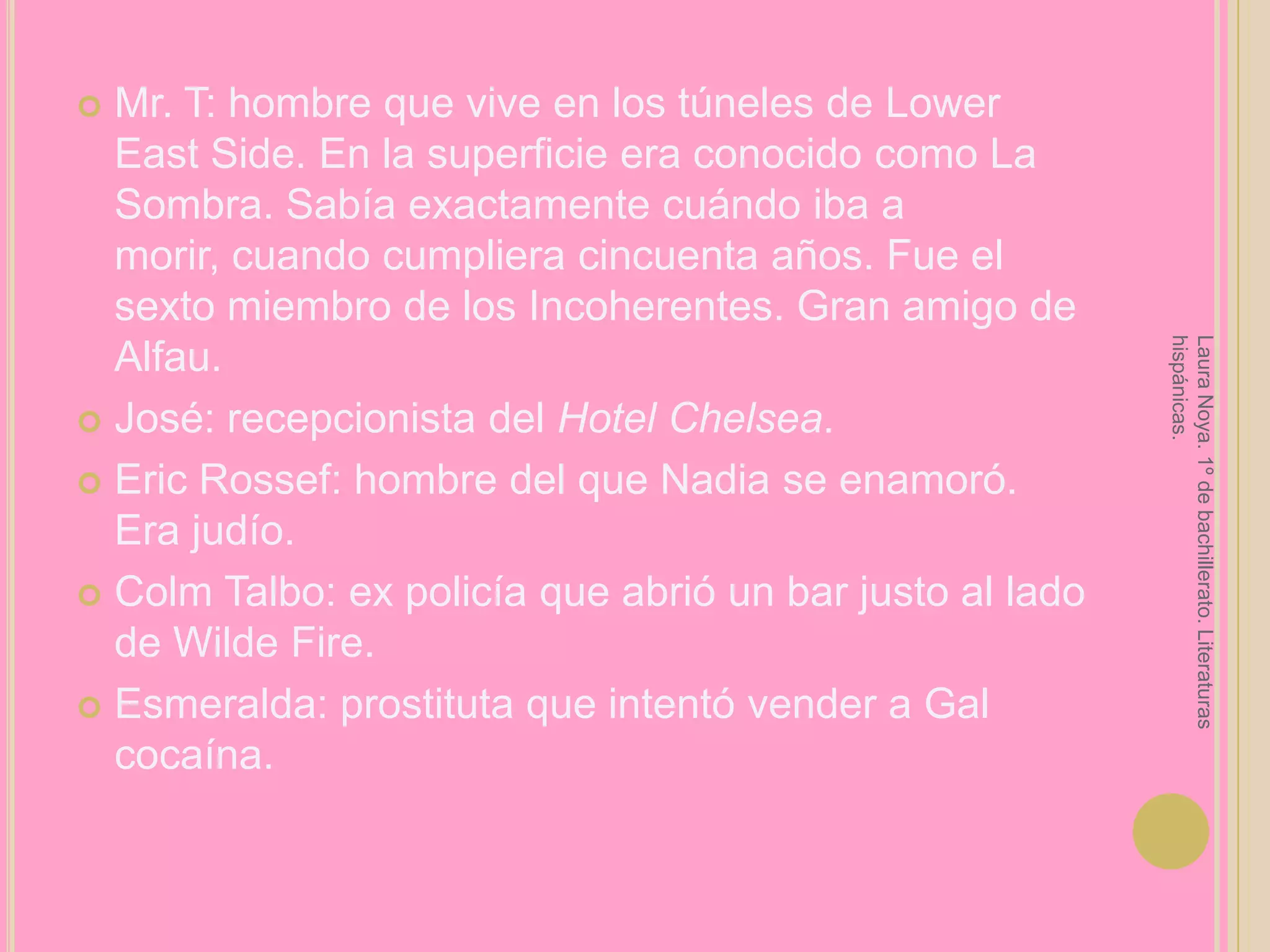 Mr. T: hombre que vive en los túneles de Lower East Side. En la superficie era conocido como La Sombra. Sabía exactamente cuándo iba a morir, cuando cumpliera cincuenta años. Fue el sexto miembro de los Incoherentes. Gran amigo de Alfau. José: recepcionista del Hotel Chelsea.Eric Rossef: hombre del que Nadia se enamoró. Era judío.ColmTalbo: ex policía que abrió un bar justo al lado de Wilde Fire.Esmeralda: prostituta que intentó vender a Gal cocaína.Laura Noya. 1º de bachillerato. Literaturas hispánicas.