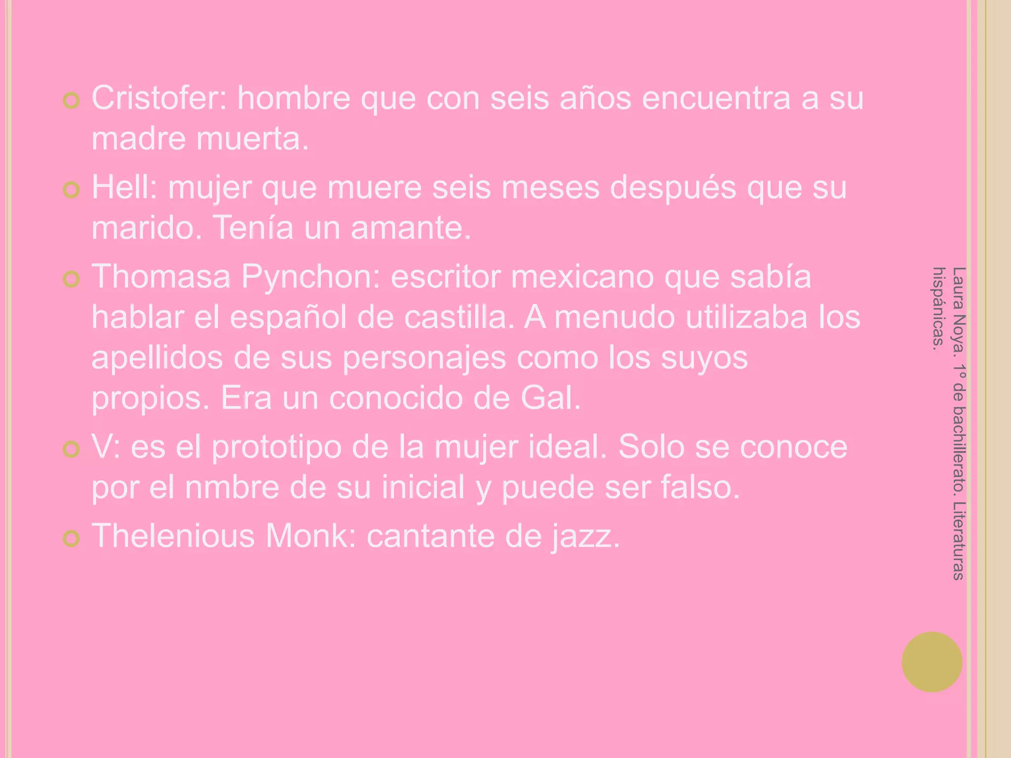 Cristofer: hombre que con seis años encuentra a su madre muerta.Hell: mujer que muere seis meses después que su marido. Tenía un amante.ThomasaPynchon: escritor mexicano que sabía hablar el español de castilla. A menudo utilizaba los apellidos de sus personajes como los suyos propios. Era un conocido de Gal.V: es el prototipo de la mujer ideal. Solo se conoce por el nmbre de su inicial y puede ser falso.TheleniousMonk: cantante de jazz.Laura Noya. 1º de bachillerato. Literaturas hispánicas.