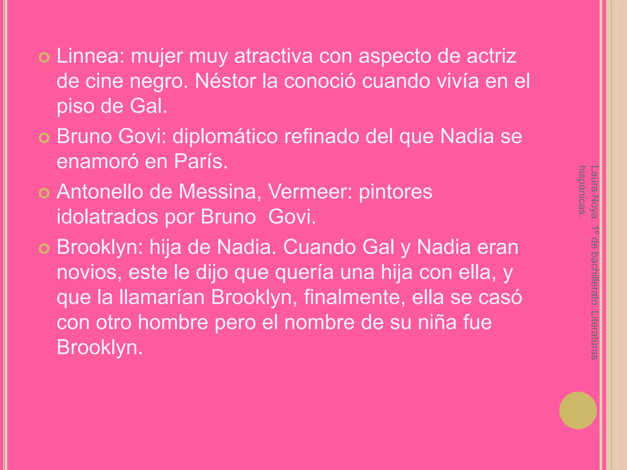 Linnea: mujer muy atractiva con aspecto de actriz de cine negro. Néstor la conoció cuando vivía en el piso de Gal.Bruno Govi: diplomático refinado del que Nadia se enamoró en París.Antonello de Messina, Vermeer: pintores idolatrados por Bruno  Govi.Brooklyn: hija de Nadia. Cuando Gal y Nadia eran novios, este le dijo que quería una hija con ella, y que la llamarían Brooklyn, finalmente, ella se casó con otro hombre pero el nombre de su niña fue Brooklyn.Laura Noya. 1º de bachillerato. Literaturas hispánicas.