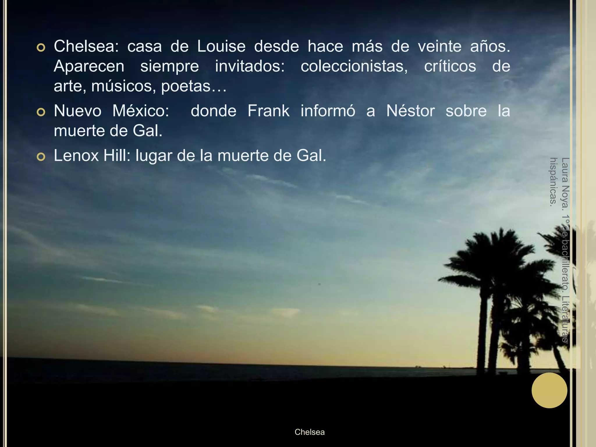 Chelsea: casa de Louise desde hace más de veinte años. Aparecen siempre invitados: coleccionistas, críticos de arte, músicos, poetas…Nuevo México:  donde Frank informó a Néstor sobre la muerte de Gal.Lenox Hill: lugar de la muerte de Gal.Laura Noya. 1º de bachillerato. Literaturas hispánicas.Chelsea