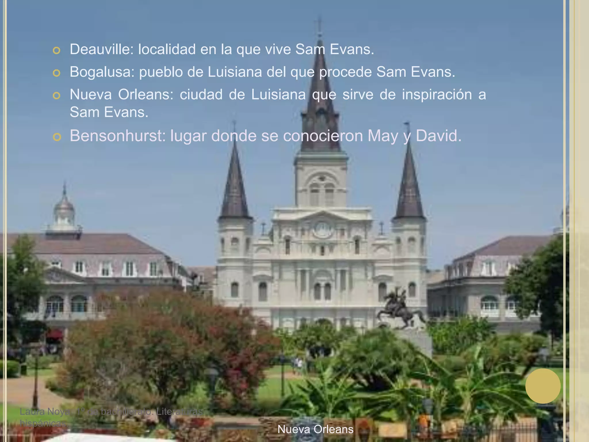Deauville: localidad en la que vive Sam Evans.Bogalusa: pueblo de Luisiana del que procede Sam Evans.Nueva Orleans: ciudad de Luisiana que sirve de inspiración a Sam Evans.Bensonhurst: lugar donde se conocieron May y David.Laura Noya. 1º de bachillerato. Literaturas hispánicas.Nueva Orleans