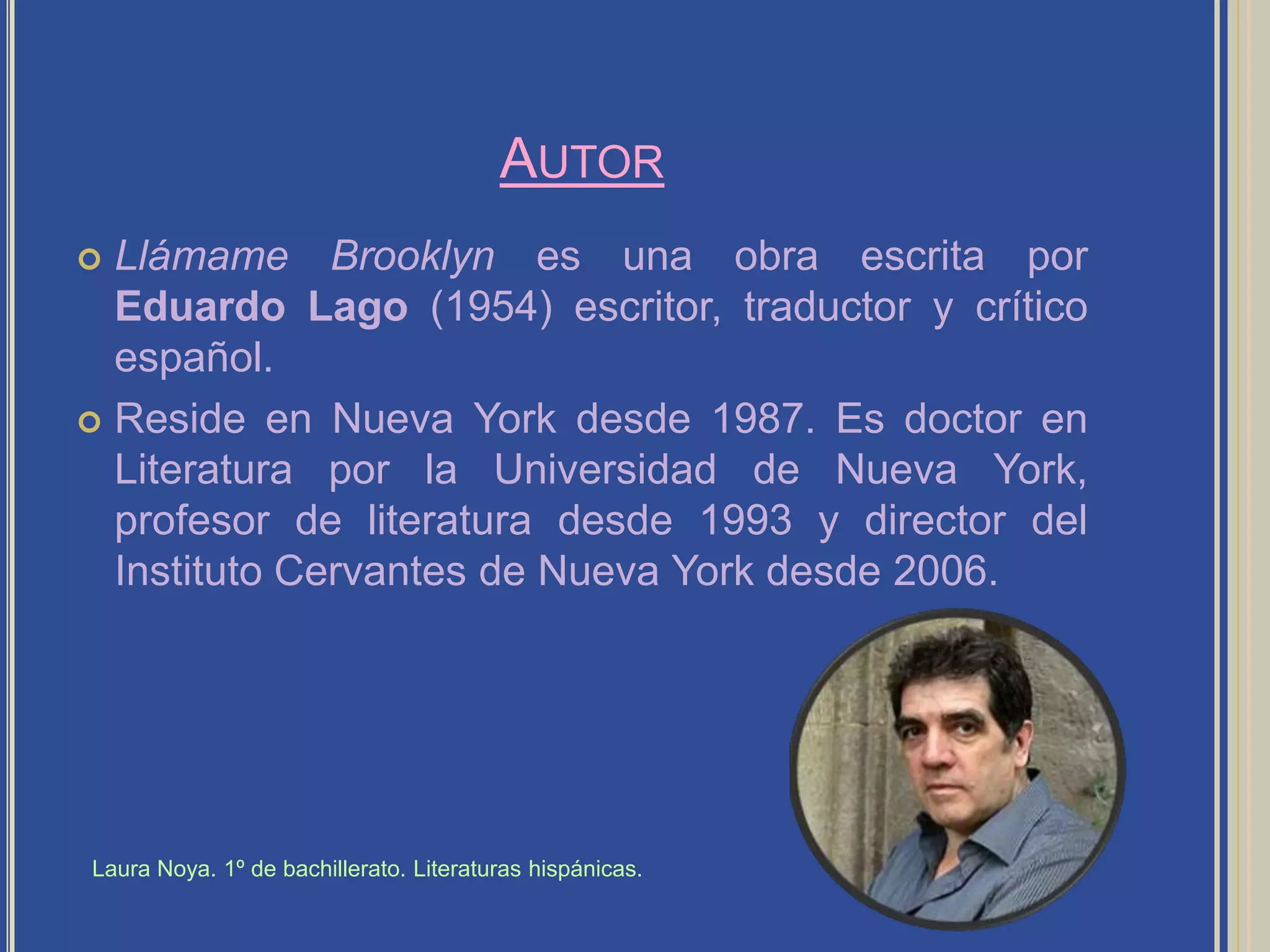 AutorLlámame Brooklyn es una obra escrita por Eduardo Lago (1954) escritor, traductor y crítico español.Reside en Nueva York desde 1987. Es doctor en Literatura por la Universidad de Nueva York, profesor de literatura desde 1993 y director del Instituto Cervantes de Nueva York desde 2006.Laura Noya. 1º de bachillerato. Literaturas hispánicas.