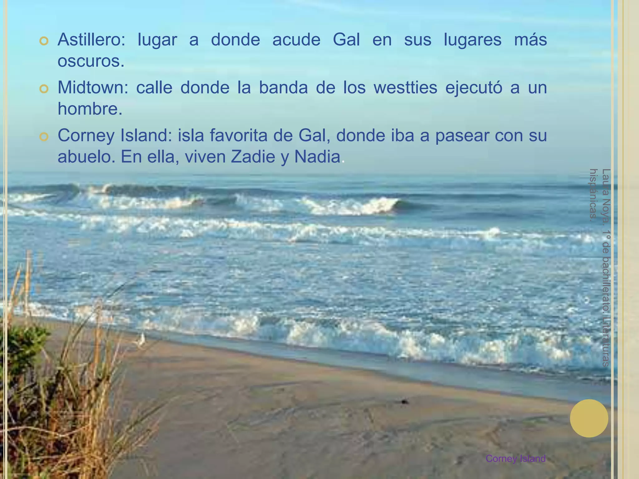 Astillero: lugar a donde acude Gal en sus lugares más oscuros.Midtown: calle donde la banda de los westties ejecutó a un hombre.Corney Island: isla favorita de Gal, donde iba a pasear con su abuelo. En ella, viven Zadie y Nadia.Laura Noya. 1º de bachillerato. Literaturas hispánicas.Corney Island