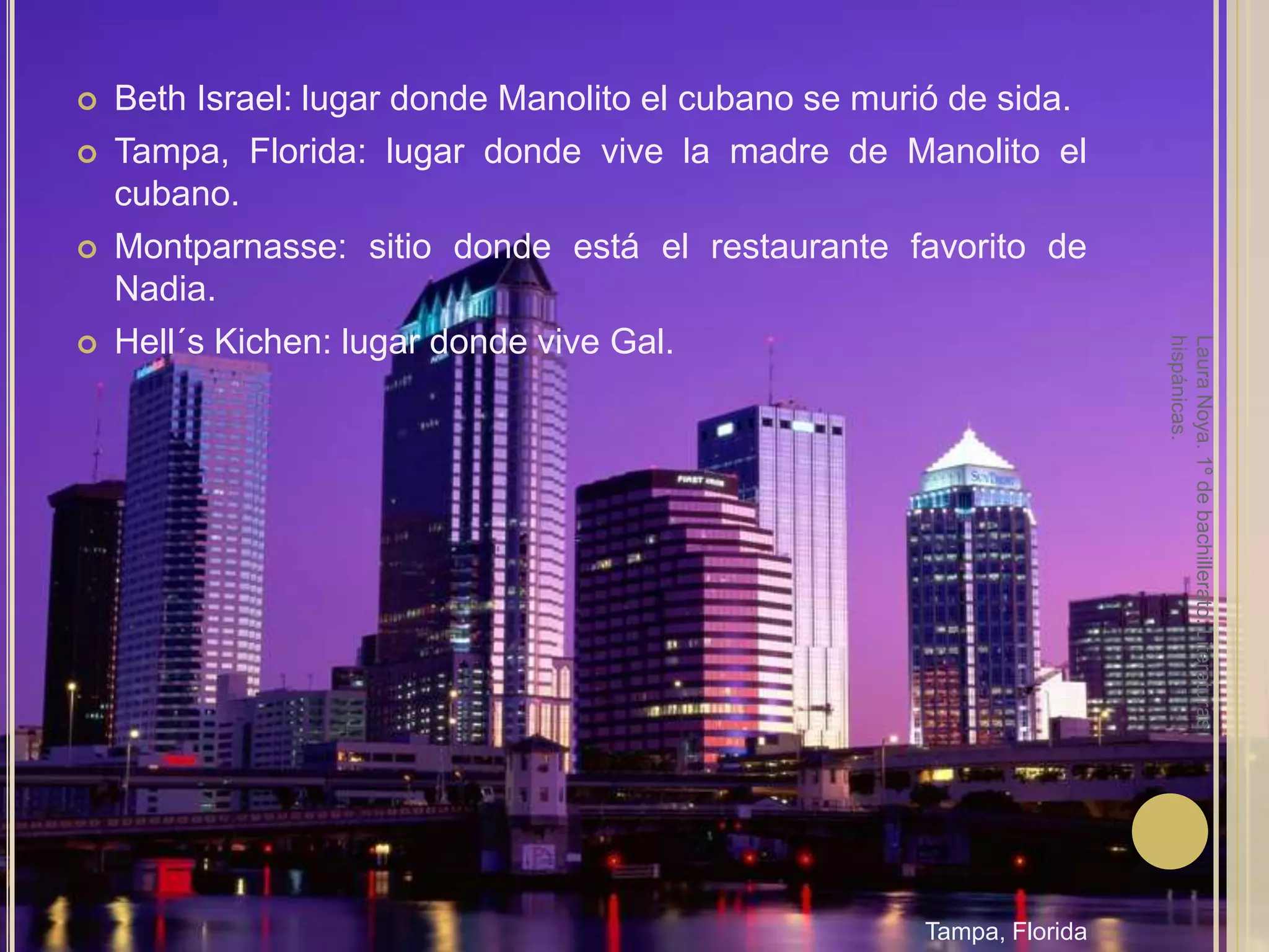 Beth Israel: lugar donde Manolito el cubano se murió de sida.Tampa, Florida: lugar donde vive la madre de Manolito el cubano.Montparnasse: sitio donde está el restaurante favorito de Nadia.Hell´sKichen: lugar donde vive Gal.Laura Noya. 1º de bachillerato. Literaturas hispánicas.Tampa, Florida