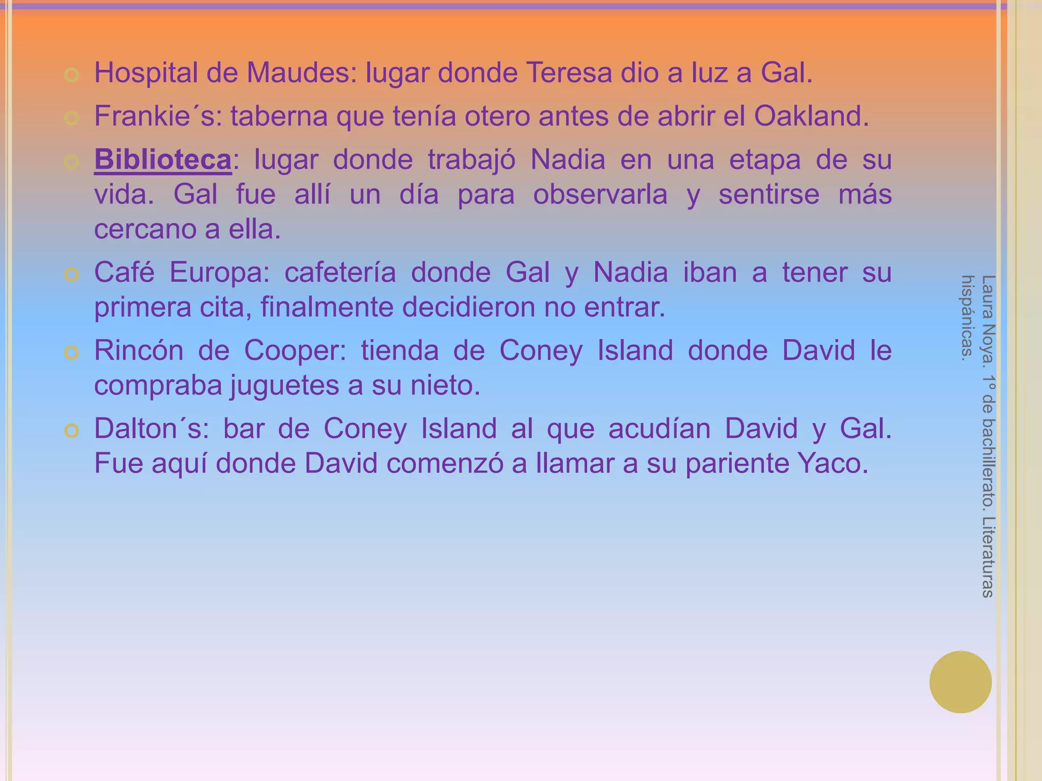 Hospital de Maudes: lugar donde Teresa dio a luz a Gal.Frankie´s: taberna que tenía otero antes de abrir el Oakland.Biblioteca: lugar donde trabajó Nadia en una etapa de su vida. Gal fue allí un día para observarla y sentirse más cercano a ella.Café Europa: cafetería donde Gal y Nadia iban a tener su primera cita, finalmente decidieron no entrar.Rincón de Cooper: tienda de Coney Island donde David le compraba juguetes a su nieto.Dalton´s: bar de Coney Island al que acudían David y Gal. Fue aquí donde David comenzó a llamar a su pariente Yaco.Laura Noya. 1º de bachillerato. Literaturas hispánicas.
