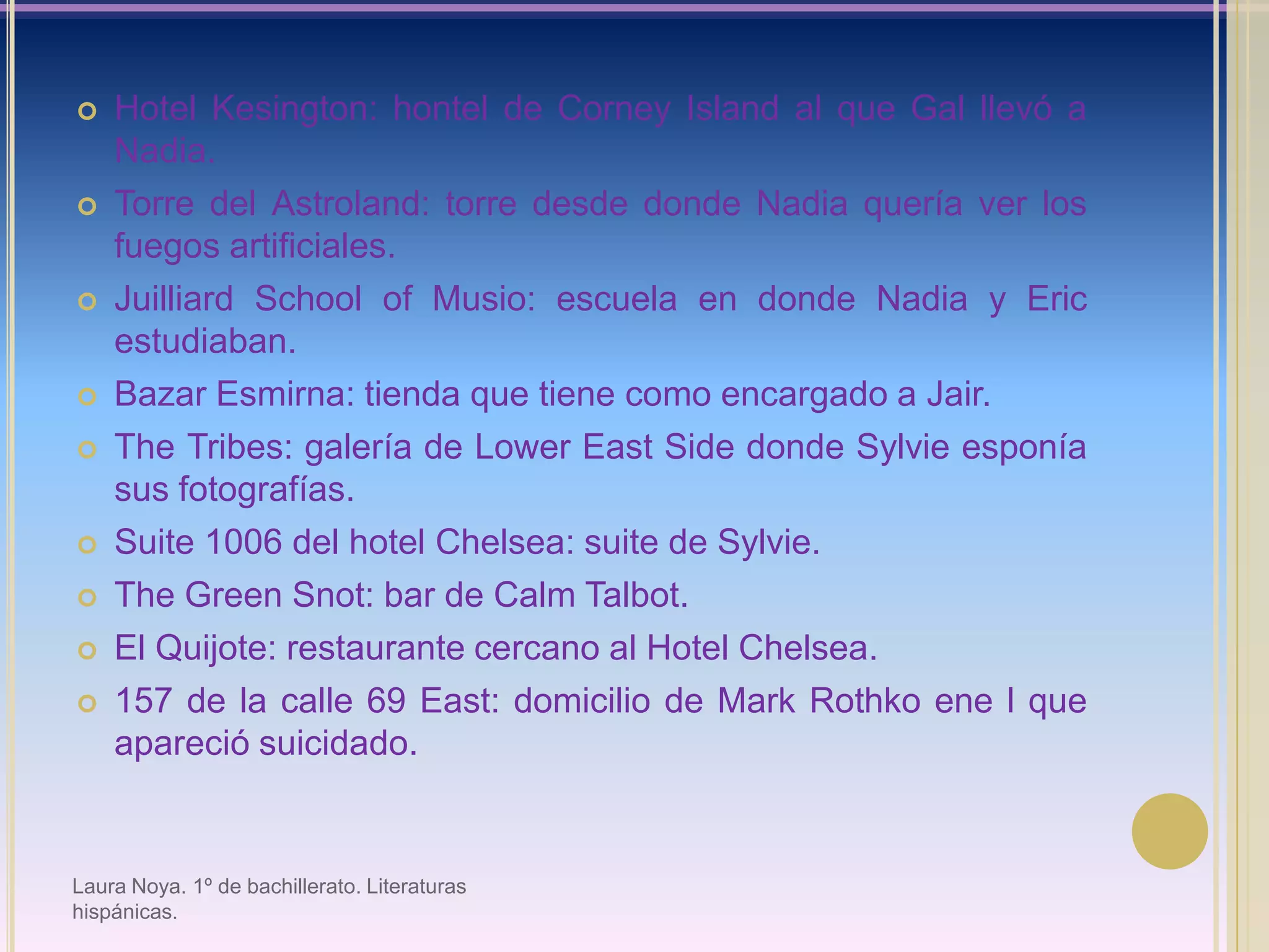 Hotel Kesington: hontel de Corney Island al que Gal llevó a Nadia.Torre del Astroland: torre desde donde Nadia quería ver los fuegos artificiales.JuilliardSchool of Musio: escuela en donde Nadia y Eric estudiaban.Bazar Esmirna: tienda que tiene como encargado a Jair.TheTribes: galería de Lower East Side donde Sylvieesponía sus fotografías.Suite 1006 del hotel Chelsea: suite de Sylvie.The Green Snot: bar de Calm Talbot.El Quijote: restaurante cercano al Hotel Chelsea.157 de la calle 69 East: domicilio de Mark Rothko ene l que apareció suicidado.Laura Noya. 1º de bachillerato. Literaturas hispánicas.