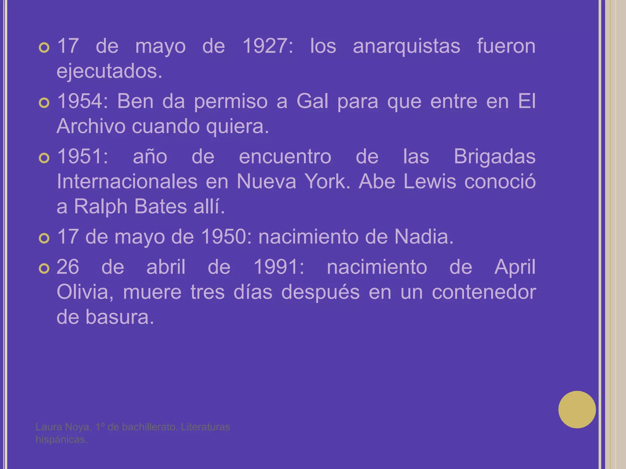 17 de mayo de 1927: los anarquistas fueron ejecutados.1954: Ben da permiso a Gal para que entre en El Archivo cuando quiera.1951: año de encuentro de las Brigadas Internacionales en Nueva York. Abe Lewis conoció a Ralph Bates allí.17 de mayo de 1950: nacimiento de Nadia.26 de abril de 1991: nacimiento de April Olivia, muere tres días después en un contenedor de basura.Laura Noya. 1º de bachillerato. Literaturas hispánicas.