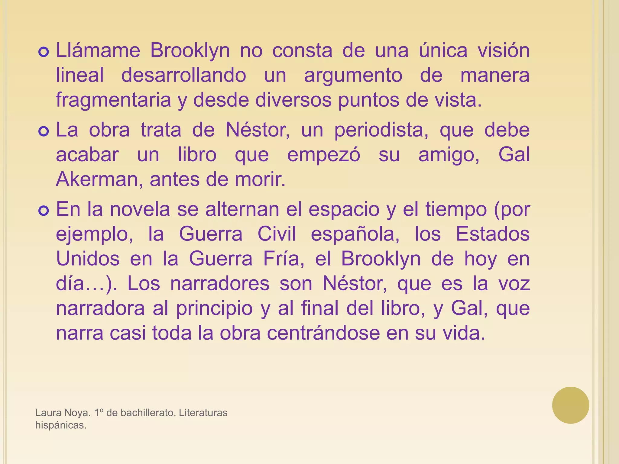 Llámame Brooklyn no consta de una única visión lineal desarrollando un argumento de manera fragmentaria y desde diversos puntos de vista. La obra trata de Néstor, un periodista, que debe acabar un libro que empezó su amigo, Gal Akerman, antes de morir.En la novela se alternan el espacio y el tiempo (por ejemplo, la Guerra Civil española, los Estados Unidos en la Guerra Fría, el Brooklyn de hoy en día…). Los narradores son Néstor, que es la voz narradora al principio y al final del libro, y Gal, que narra casi toda la obra centrándose en su vida.Laura Noya. 1º de bachillerato. Literaturas hispánicas.