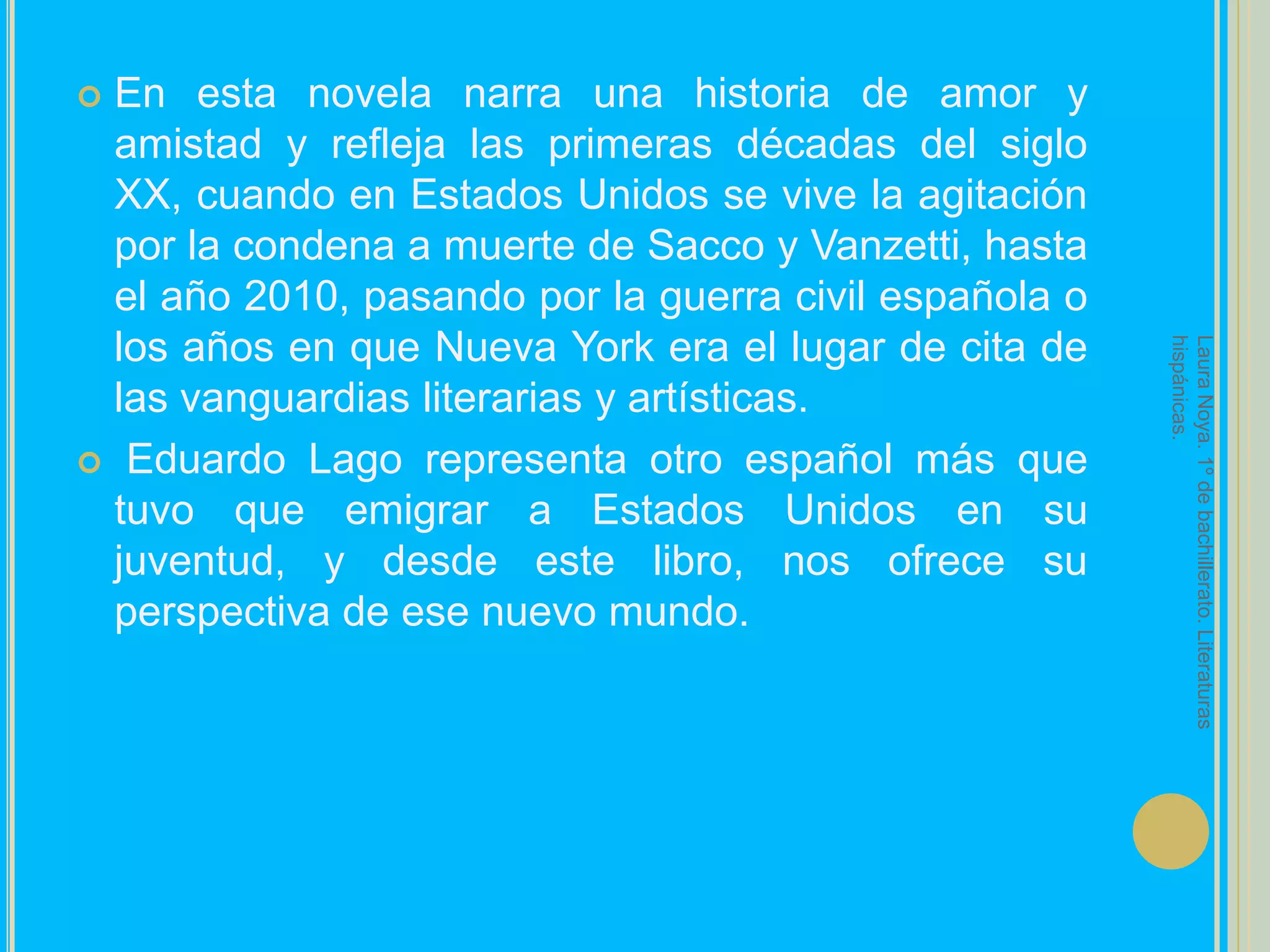 En esta novela narra una historia de amor y amistad y refleja las primeras décadas del siglo XX, cuando en Estados Unidos se vive la agitación por la condena a muerte de Sacco y Vanzetti, hasta el año 2010, pasando por la guerra civil española o los años en que Nueva York era el lugar de cita de las vanguardias literarias y artísticas.Eduardo Lago representa otro español más que tuvo que emigrar a Estados Unidos en su juventud, y desde este libro, nos ofrece su perspectiva de ese nuevo mundo.Laura Noya. 1º de bachillerato. Literaturas hispánicas.