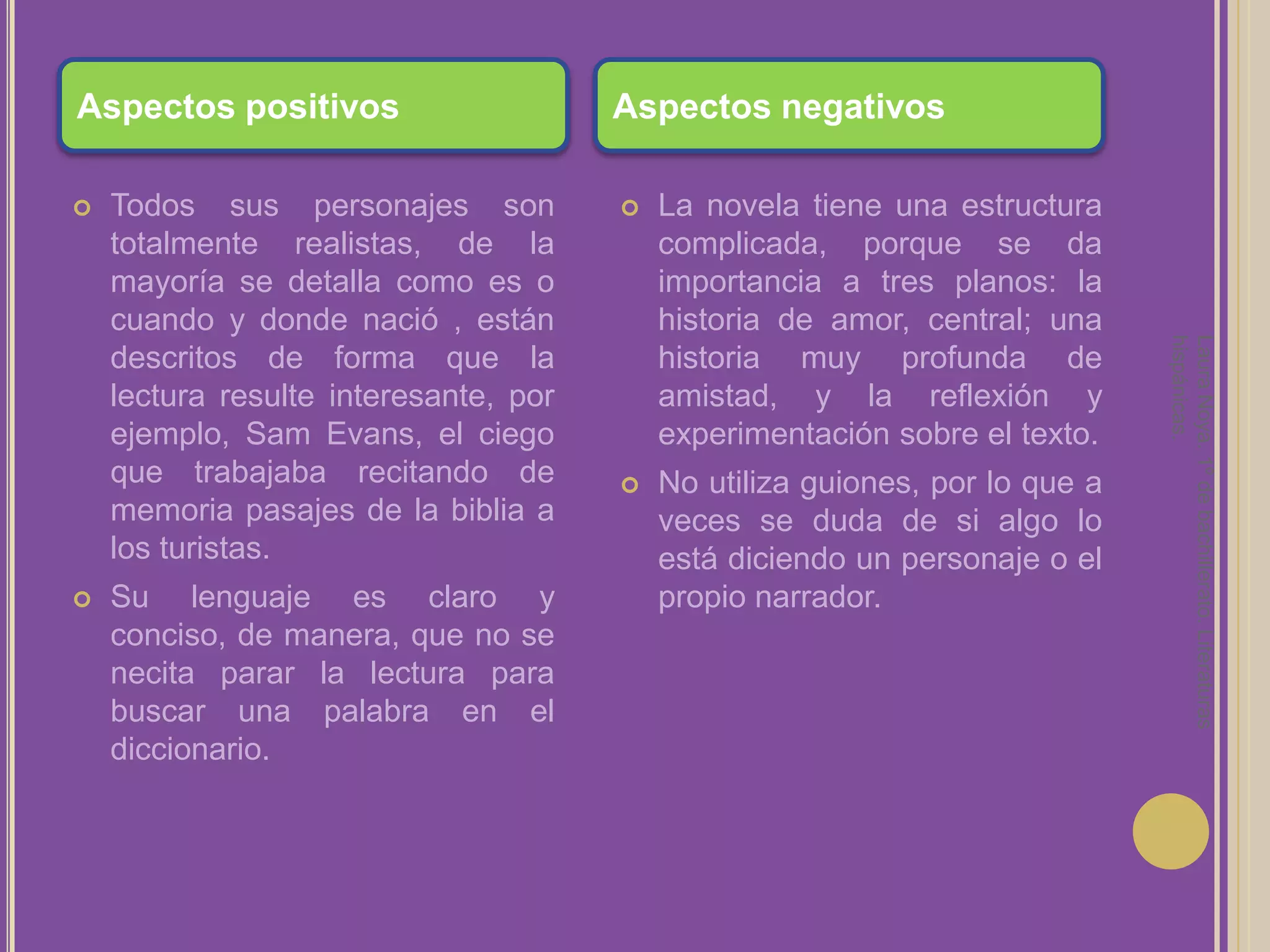 Laura Noya. 1º de bachillerato. Literaturas hispánicas.Aspectos positivosAspectos negativosTodos sus personajes son totalmente realistas, de la mayoría se detalla como es o cuando y donde nació , están descritos de forma que la lectura resulte interesante, por ejemplo, Sam Evans, el ciego que trabajaba recitando de memoria pasajes de la biblia a los turistas.Su lenguaje es claro y conciso, de manera, que no se necita parar la lectura para buscar una palabra en el diccionario.La novela tiene una estructura complicada, porque se da importancia a tres planos: la historia de amor, central; una historia muy profunda de amistad, y la reflexión y experimentación sobre el texto.No utiliza guiones, por lo que a veces se duda de si algo lo está diciendo un personaje o el propio narrador.