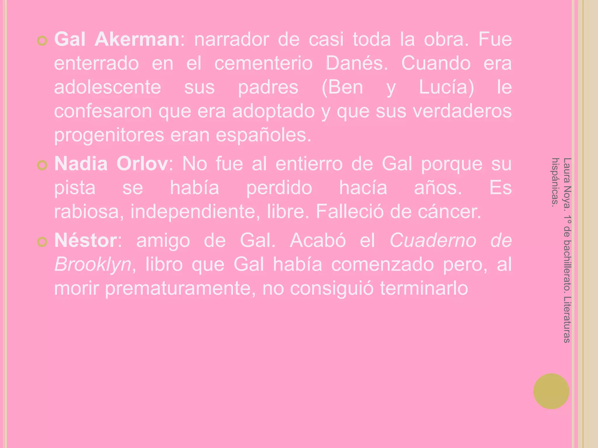 Gal Akerman: narrador de casi toda la obra. Fue enterrado en el cementerio Danés. Cuando era adolescente sus padres (Ben y Lucía) le confesaron que era adoptado y que sus verdaderos progenitores eran españoles.Nadia Orlov: No fue al entierro de Gal porque su pista se había perdido hacía años. Es rabiosa, independiente, libre. Falleció de cáncer.Néstor: amigo de Gal. Acabó el Cuaderno de Brooklyn, libro que Gal había comenzado pero, al morir prematuramente, no consiguió terminarloLaura Noya. 1º de bachillerato. Literaturas hispánicas.
