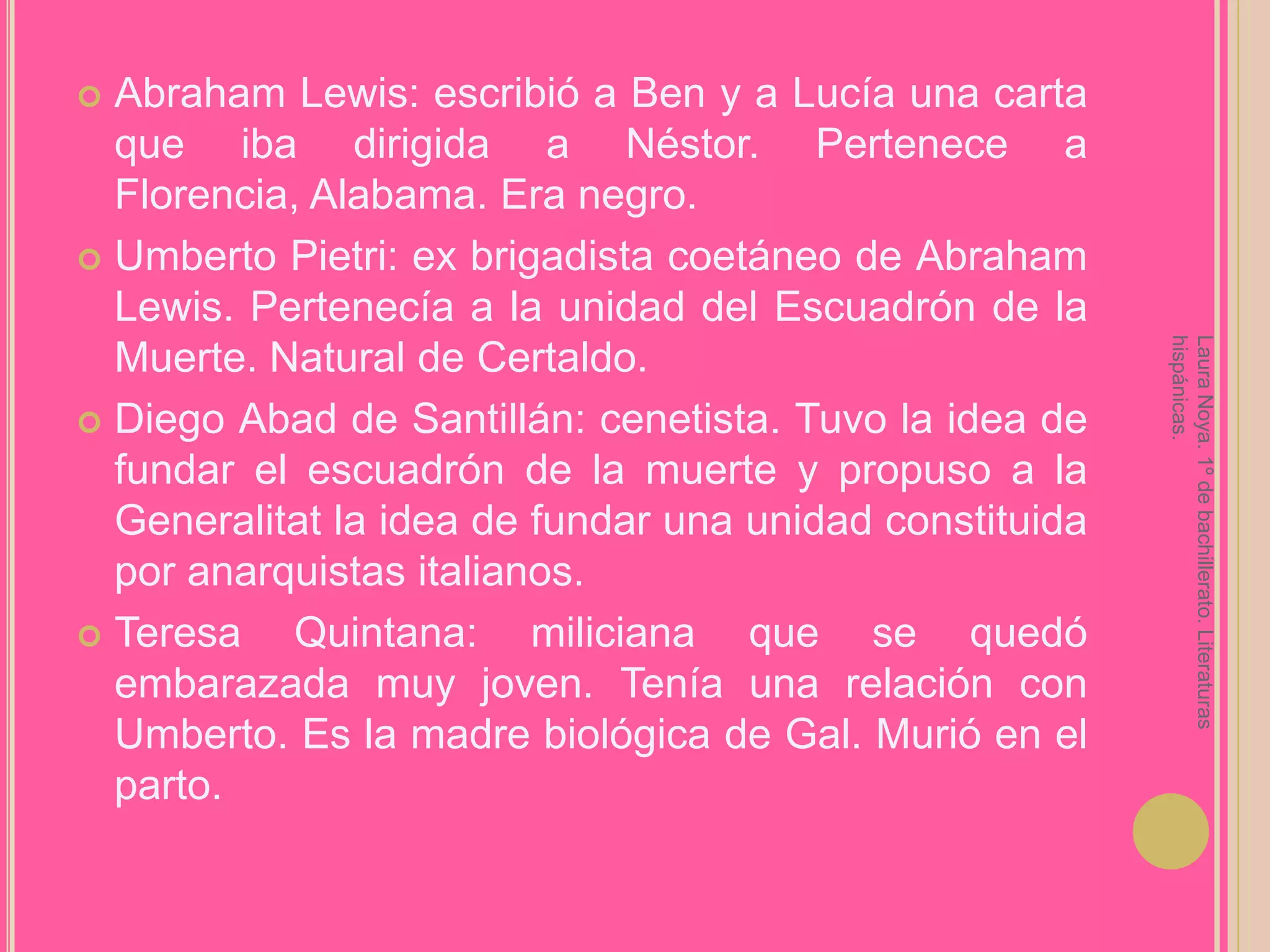 Abraham Lewis: escribió a Ben y a Lucía una carta que iba dirigida a Néstor. Pertenece a Florencia, Alabama. Era negro.Umberto Pietri: ex brigadista coetáneo de Abraham Lewis. Pertenecía a la unidad del Escuadrón de la Muerte. Natural de Certaldo.Diego Abad de Santillán: cenetista. Tuvo la idea de fundar el escuadrón de la muerte y propuso a la Generalitat la idea de fundar una unidad constituida por anarquistas italianos.Teresa Quintana: miliciana que se quedó embarazada muy joven. Tenía una relación con Umberto. Es la madre biológica de Gal. Murió en el parto.Laura Noya. 1º de bachillerato. Literaturas hispánicas.