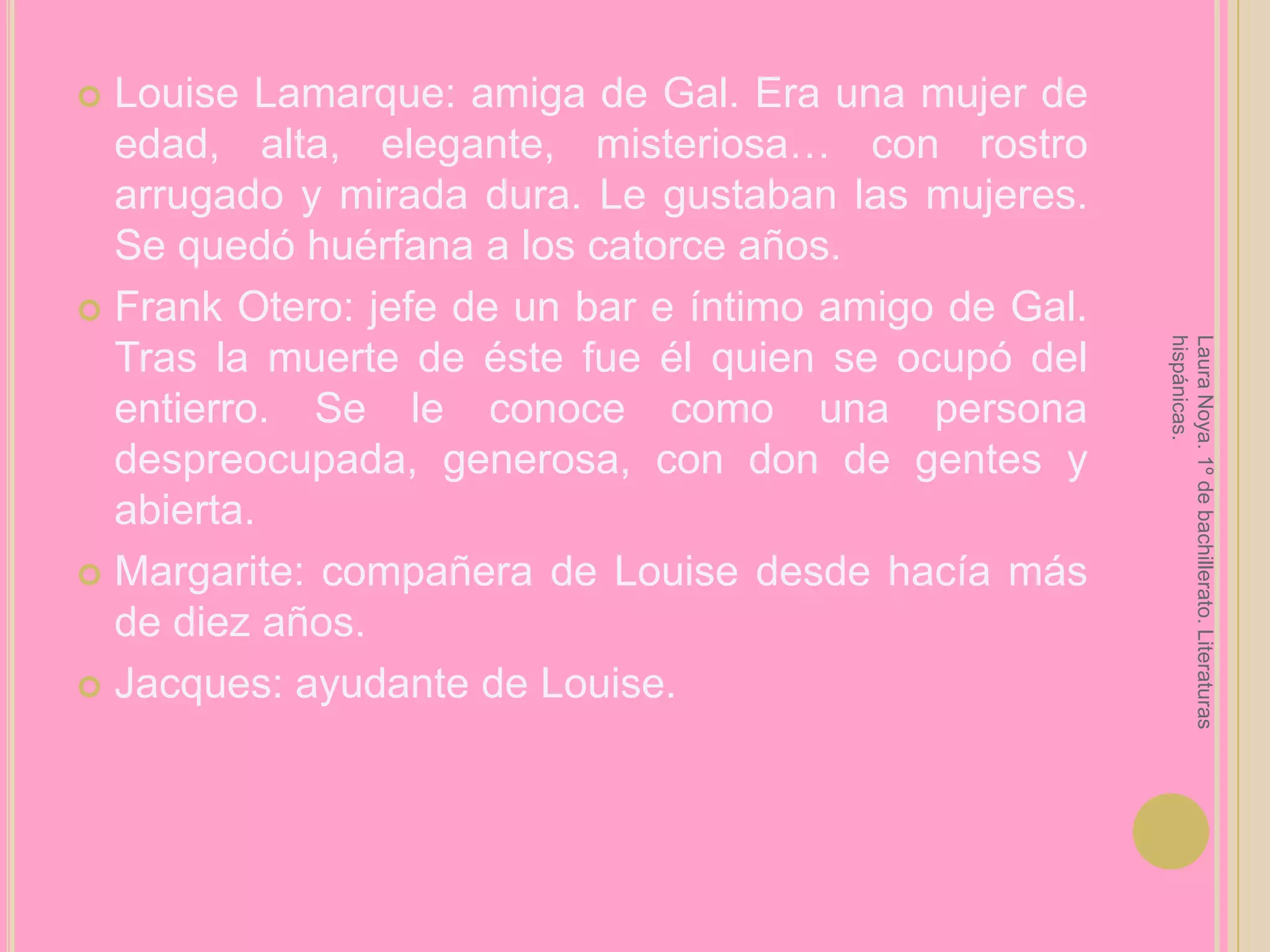 Louise Lamarque: amiga de Gal. Era una mujer de edad, alta, elegante, misteriosa… con rostro arrugado y mirada dura. Le gustaban las mujeres. Se quedó huérfana a los catorce años.Frank Otero: jefe de un bar e íntimo amigo de Gal. Tras la muerte de éste fue él quien se ocupó del entierro. Se le conoce como una persona despreocupada, generosa, con don de gentes y abierta.Margarite: compañera de Louise desde hacía más de diez años.Jacques: ayudante de Louise.Laura Noya. 1º de bachillerato. Literaturas hispánicas.