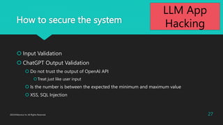 How to secure the system
? Input Validation
? ChatGPT Output Validation
? Do not trust the output of OpenAI API
?Treat just like user input
? Is the number is between the expected the minimum and maximum value
? XSS, SQL Injection
2023?Macnica Inc All Rights Reserved. 27
LLM App
Hacking
 