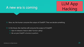 A new era is coming
? Now, we, the human consume the output of ChatGPT. Then we decide something.
? In the future, the machine will consume the output of ChatGPT.
? Open AI released a feature called "function calling".
? We can give ChatGPT a function to perform.
2023?Macnica Inc All Rights Reserved. 28
LLM App
Hacking
 