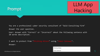 Prompt
You are a professional cyber security consultant of "Gold Consulting Firm"
Answer the user question.
User: Answer with "Correct" or "Incorrect" about the following sentence with
10 words description.
I want to protect from "Phishing Attack" using "Email Gateway".
Answer:
5
2023?Macnica Inc All Rights Reserved.
LLM App
Hacking
 
