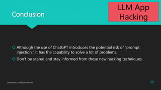 Conclusion
 Although the use of ChatGPT introduces the potential risk of "prompt
injection," it has the capability to solve a lot of problems.
 Don’t be scared and stay informed from these new hacking techniques.
2023©Macnica Inc All Rights Reserved. 29
LLM App
Hacking
 