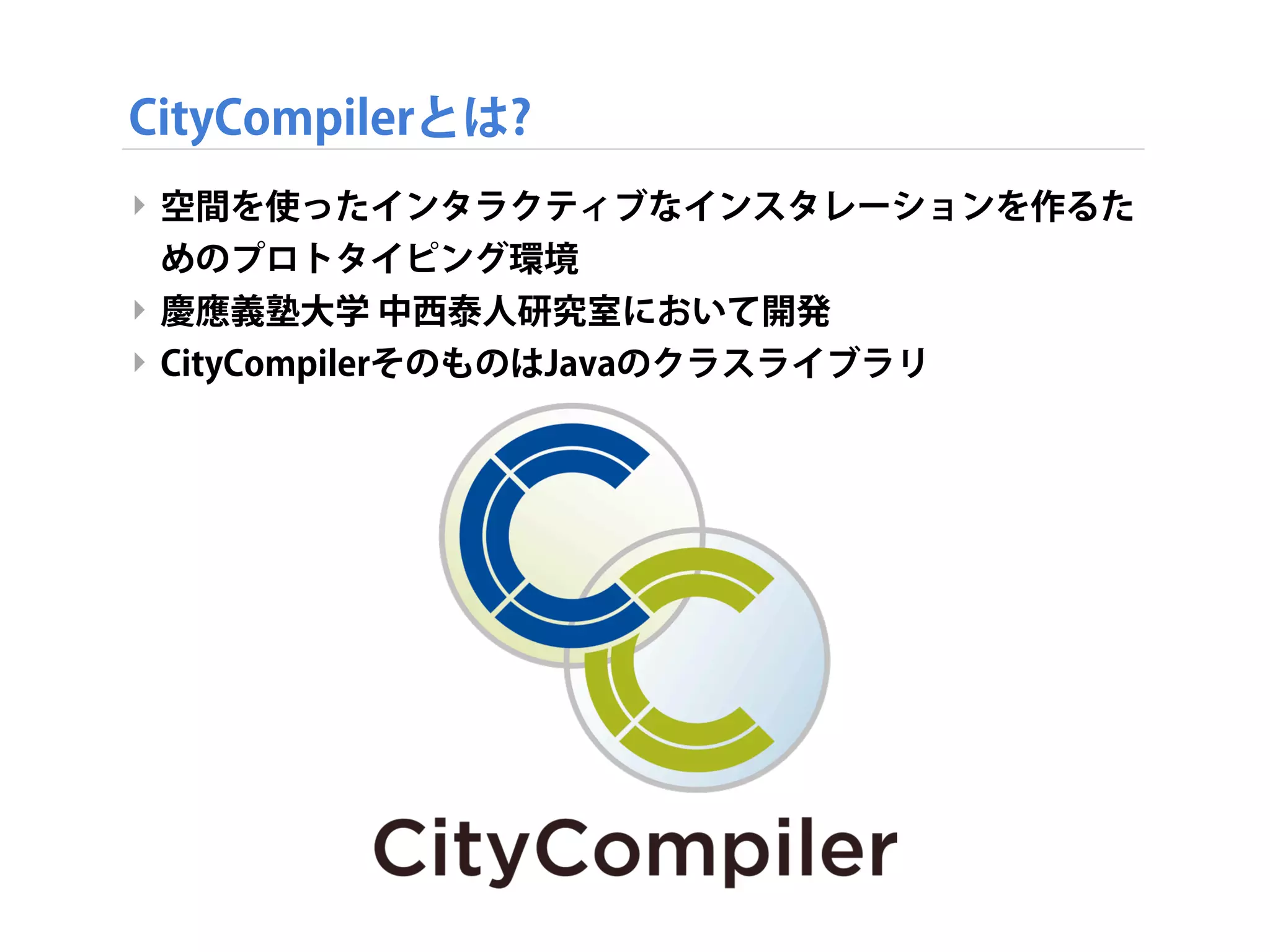 CityCompilerとは?
‣ 空間を使ったインタラクティブなインスタレーションを作るた
めのプロトタイピング環境
‣ 慶應義塾大学 中西泰人研究室において開発
‣ CityCompilerそのものはJavaのクラスライブラリ
 
