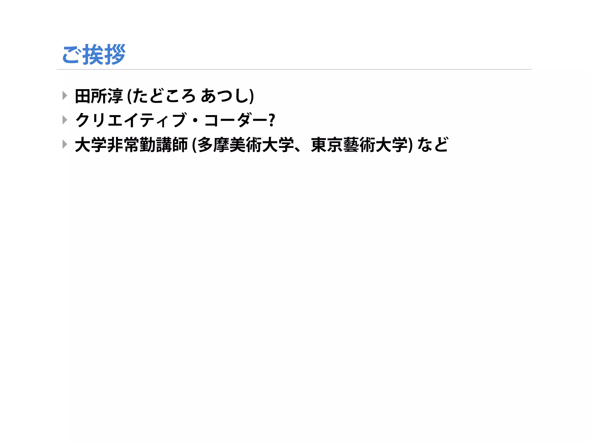 ご挨拶
‣ 田所淳 (たどころ あつし)
‣ クリエイティブ・コーダー?
‣ 大学非常勤講師 (多摩美術大学、東京藝術大学) など
 
