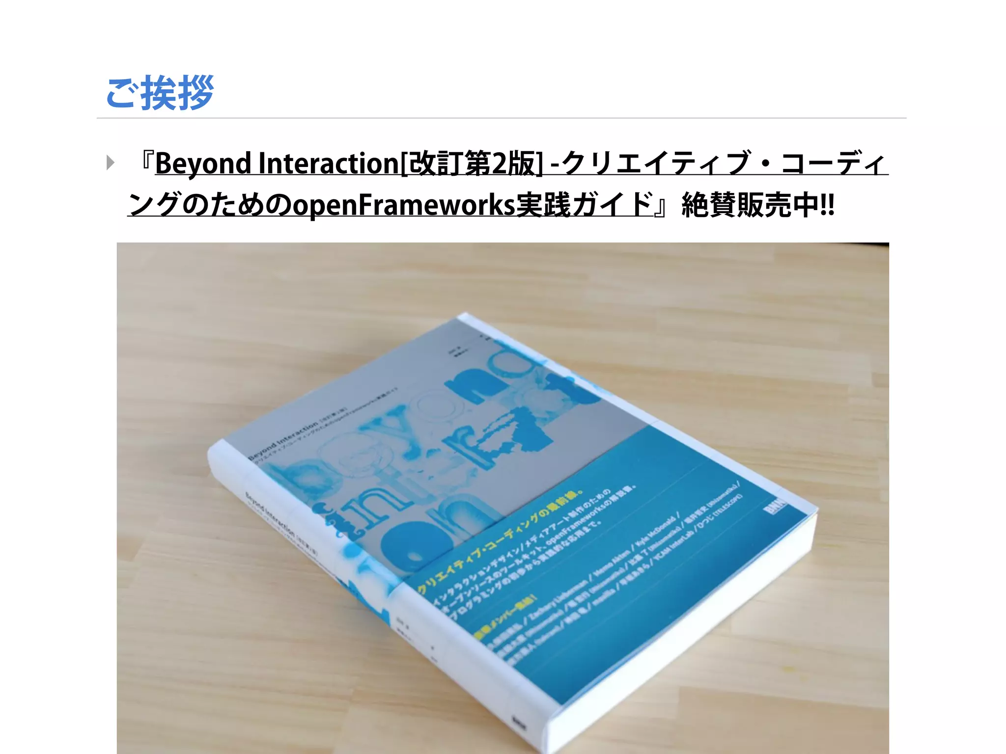 ご挨拶
‣ 『Beyond Interaction[改訂第2版] -クリエイティブ・コーディ
ングのためのopenFrameworks実践ガイド』絶賛販売中!!
screenshot_679
 