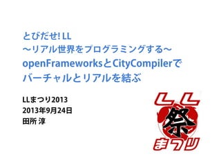 とびだせ! LL
∼リアル世界をプログラミングする∼
openFrameworksとCityCompilerで
バーチャルとリアルを結ぶ
LLまつり2013
2013年9月24日
田所 淳
 